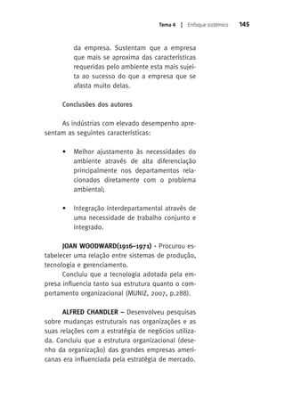 Tema 4 | Enfoque sistêmico 145 
da empresa. Sustentam que a empresa 
que mais se aproxima das características 
requeridas pelo ambiente esta mais sujei-ta 
ao sucesso do que a empresa que se 
afasta muito delas. 
Conclusões dos autores 
As indústrias com elevado desempenho apre-sentam 
as seguintes características: 
• Melhor ajustamento às necessidades do 
ambiente através de alta diferenciação 
principalmente nos departamentos rela-cionados 
diretamente com o problema 
ambiental; 
• Integração interdepartamental através de 
uma necessidade de trabalho conjunto e 
integrado. 
JOAN WOODWARD(1916–1971) - Procurou es-tabelecer 
uma relação entre sistemas de produção, 
tecnologia e gerenciamento. 
Concluiu que a tecnologia adotada pela em-presa 
influencia tanto sua estrutura quanto o com-portamento 
organizacional (MUNIZ, 2007, p.288). 
ALFRED CHANDLER – Desenvolveu pesquisas 
sobre mudanças estruturais nas organizações e as 
suas relações com a estratégia de negócios utiliza-da. 
Concluiu que a estrutura organizacional (dese-nho 
da organização) das grandes empresas ameri-canas 
era influenciada pela estratégia de mercado. 
 
