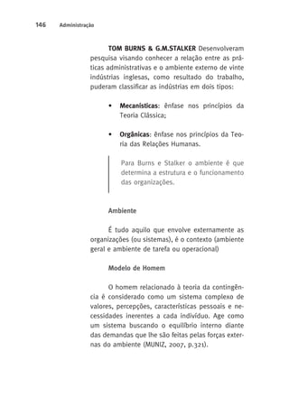 146 Administração 
TOM BURNS & G.M.STALKER Desenvolveram 
pesquisa visando conhecer a relação entre as prá-ticas 
administrativas e o ambiente externo de vinte 
indústrias inglesas, como resultado do trabalho, 
puderam classificar as indústrias em dois tipos: 
• Mecanísticas: ênfase nos princípios da 
Teoria Clássica; 
• Orgânicas: ênfase nos princípios da Teo-ria 
das Relações Humanas. 
Para Burns e Stalker o ambiente é que 
determina a estrutura e o funcionamento 
das organizações. 
Ambiente 
É tudo aquilo que envolve externamente as 
organizações (ou sistemas), é o contexto (ambiente 
geral e ambiente de tarefa ou operacional) 
Modelo de Homem 
O homem relacionado à teoria da contingên-cia 
é considerado como um sistema complexo de 
valores, percepções, características pessoais e ne-cessidades 
inerentes a cada indivíduo. Age como 
um sistema buscando o equilíbrio interno diante 
das demandas que lhe são feitas pelas forças exter-nas 
do ambiente (MUNIZ, 2007, p.321). 
 