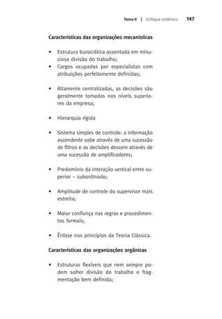 Tema 4 | Enfoque sistêmico 147 
Características das organizações mecanísticas 
• Estrutura burocrática assentada em minu-ciosa 
divisão do trabalho; 
• Cargos ocupados por especialistas com 
atribuições perfeitamente definidas; 
• Altamente centralizadas, as decisões são 
geralmente tomadas nos níveis superio-res 
da empresa; 
• Hierarquia rígida 
• Sistema simples de controle: a informação 
ascendente sobe através de uma sucessão 
de filtros e as decisões descem através de 
uma sucessão de amplificadores; 
• Predomínio da interação vertical entre su-perior 
– subordinado; 
• Amplitude de controle do supervisor mais 
estreita; 
• Maior confiança nas regras e procedimen-tos 
formais; 
• Ênfase nos princípios da Teoria Clássica. 
Características das organizações orgânicas 
• Estruturas flexíveis que nem sempre po-dem 
sofrer divisão do trabalho e frag-mentação 
bem definida; 
 