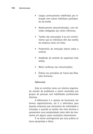 148 Administração 
• Cargos continuamente redefinidos por in-teração 
com outros indivíduos participan-tes 
da tarefa; 
• Relativamente descentralizadas, com de-cisões 
delegadas aos níveis inferiores; 
• Tarefas são executadas à luz do conheci-mento 
que os indivíduos têm das tarefas 
da empresa como um todo; 
• Predomínio da interação lateral sobre a 
vertical; 
• Amplitude de controle do supervisor mais 
ampla; 
• Maior confiança nas comunicações; 
• Ênfase nos princípios da Teoria das Rela-ções 
Humanas. 
Adhocracia 
Esta se constitui como um sistema organiza-do 
através de problemas a serem resolvidos por 
grupos de pessoas com habilidades profissionais 
diversas. 
A Adhocracia é o oposto da burocracia em 
termos organizacionais, ela é a alternativa para 
àquelas empresas que necessitam de criatividade e 
inovação, e quando as tarefas são mais técnicas e 
apresentam uma complexidade maior além de mos-trarem 
em alguns casos resultados imprevisíveis. 
É na teoria contingencial que essa prática se 
torna apropriada e eficaz. 
 