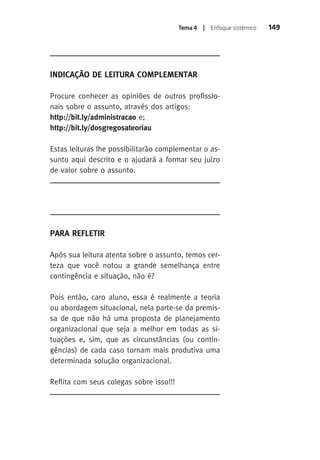 Tema 4 | Enfoque sistêmico 149 
Indicação de Leitura Complementar 
Procure conhecer as opiniões de outros profissio-nais 
sobre o assunto, através dos artigos: 
http://bit.ly/administracao e; 
http://bit.ly/dosgregosateoriau 
Estas leituras lhe possibilitarão complementar o as-sunto 
aqui descrito e o ajudará a formar seu juízo 
de valor sobre o assunto. 
Para Refletir 
Após sua leitura atenta sobre o assunto, temos cer-teza 
que você notou a grande semelhança entre 
contingência e situação, não é? 
Pois então, caro aluno, essa é realmente a teoria 
ou abordagem situacional, nela parte-se da premis-sa 
de que não há uma proposta de planejamento 
organizacional que seja a melhor em todas as si-tuações 
e, sim, que as circunstâncias (ou contin-gências) 
de cada caso tornam mais produtiva uma 
determinada solução organizacional. 
Reflita com seus colegas sobre isso!!! 
 