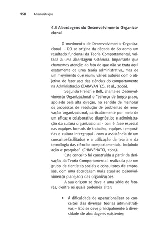 150 Administração 
4.3 Abordagens do Desenvolvimento Organiza-cional 
O movimento de Desenvolvimento Organiza-cional 
- DO se origina da década de 60 como um 
resultado funcional da Teoria Comportamental, vol-tada 
a uma abordagem sistêmica. Importante que 
chamemos atenção ao fato de que não se trata aqui 
exatamente de uma teoria administrativa, mas de 
um movimento que reuniu vários autores com o ob-jetivo 
de fazer uso das ciências do comportamento 
na Administração (CARAVANTES, et al., 2006). 
Segundo French e Bell, chama-se Desenvol-vimento 
Organizacional o “esforço de longo prazo, 
apoiado pela alta direção, no sentido de melhorar 
os processos de resolução de problemas de reno-vação 
organizacional, particularmente por meio de 
um eficaz e colaborativo diagnóstico e administra-ção 
da cultura organizacional - com ênfase especial 
nas equipes formais de trabalho, equipes temporá-rias 
e cultura intergrupal - com a assistência de um 
consultor-facilitador e a utilização da teoria e da 
tecnologia das ciências comportamentais, incluindo 
ação e pesquisa” (CHIAVENATO, 2004). 
Este conceito foi construído a partir da deri-vação 
da Teoria Comportamental, realizada por um 
grupo de cientistas sociais e consultores de empre-sas, 
com uma abordagem mais atual ao desenvol-vimento 
planejado das organizações. 
A sua origem se deve a uma série de fato-res, 
dentre os quais podemos citar: 
• A dificuldade de operacionalizar os con-ceitos 
das diversas teorias administrati-vas 
– Isto se deve principalmente à diver-sidade 
de abordagens existente; 
 