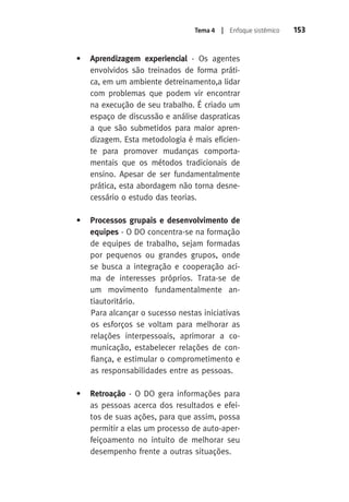 Tema 4 | Enfoque sistêmico 153 
• Aprendizagem experiencial - Os agentes 
envolvidos são treinados de forma práti-ca, 
em um ambiente detreinamento,a lidar 
com problemas que podem vir encontrar 
na execução de seu trabalho. É criado um 
espaço de discussão e análise daspraticas 
a que são submetidos para maior apren-dizagem. 
Esta metodologia é mais eficien-te 
para promover mudanças comporta-mentais 
que os métodos tradicionais de 
ensino. Apesar de ser fundamentalmente 
prática, esta abordagem não torna desne-cessário 
o estudo das teorias. 
• Processos grupais e desenvolvimento de 
equipes - O DO concentra-se na formação 
de equipes de trabalho, sejam formadas 
por pequenos ou grandes grupos, onde 
se busca a integração e cooperação aci-ma 
de interesses próprios. Trata-se de 
um movimento fundamentalmente an-tiautoritário. 
Para alcançar o sucesso nestas iniciativas 
os esforços se voltam para melhorar as 
relações interpessoais, aprimorar a co-municação, 
estabelecer relações de con-fiança, 
e estimular o comprometimento e 
as responsabilidades entre as pessoas. 
• Retroação - O DO gera informações para 
as pessoas acerca dos resultados e efei-tos 
de suas ações, para que assim, possa 
permitir a elas um processo de auto-aper-feiçoamento 
no intuito de melhorar seu 
desempenho frente a outras situações. 
 