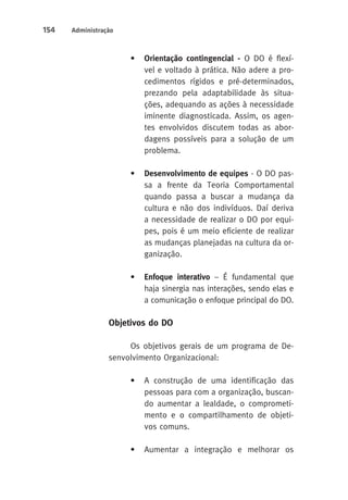 154 Administração 
• Orientação contingencial - O DO é flexí-vel 
e voltado à prática. Não adere a pro-cedimentos 
rígidos e pré-determinados, 
prezando pela adaptabilidade às situa-ções, 
adequando as ações à necessidade 
iminente diagnosticada. Assim, os agen-tes 
envolvidos discutem todas as abor-dagens 
possíveis para a solução de um 
problema. 
• Desenvolvimento de equipes - O DO pas-sa 
a frente da Teoria Comportamental 
quando passa a buscar a mudança da 
cultura e não dos indivíduos. Daí deriva 
a necessidade de realizar o DO por equi-pes, 
pois é um meio eficiente de realizar 
as mudanças planejadas na cultura da or-ganização. 
• Enfoque interativo – É fundamental que 
haja sinergia nas interações, sendo elas e 
a comunicação o enfoque principal do DO. 
Objetivos do DO 
Os objetivos gerais de um programa de De-senvolvimento 
Organizacional: 
• A construção de uma identificação das 
pessoas para com a organização, buscan-do 
aumentar a lealdade, o comprometi-mento 
e o compartilhamento de objeti-vos 
comuns. 
• Aumentar a integração e melhorar os 
 