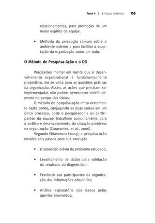 Tema 4 | Enfoque sistêmico 155 
relacionamentos, para promoção de um 
maior espírito de equipe. 
• Melhoria da percepção comum sobre o 
ambiente externo a para facilitar a adap-tação 
da organização como um todo. 
O Método de Pesquisa-Ação e o DO 
Precisamos manter em mente que o Desen-volvimento 
organizacional é fundamentalmente 
pragmático. Ele se volta para as questões práticas 
da organização. assim, as ações que precisam ser 
implementadas não podem permanecer indefinida-mente 
no campo das ideias. 
O método de pesquisa-ação entra exatamen-te 
neste ponto, conjugando as duas coisas em um 
único processo, onde o pesquisador e os partici-pantes 
da equipe trabalham conjuntamente para 
a análise e desenvolvimento da situação-problema 
na organização (Caravantes, et al., 2006). 
Segundo Chiavenato (2004), a pesquisa ação 
envolve seis passos para sua execução: 
• Diagnóstico prévio do problema estudado; 
• Levantamento de dados para validação 
do resultado do diagnóstico; 
• Feedback aos participantes da organiza-ção 
das informações adquiridas; 
• Análise exploratória dos dados pelos 
agentes envolvidos; 
 