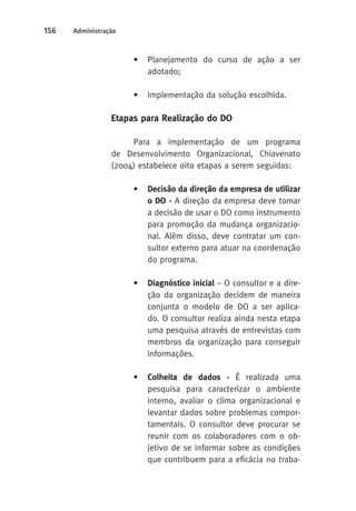 156 Administração 
• Planejamento do curso de ação a ser 
adotado; 
• Implementação da solução escolhida. 
Etapas para Realização do DO 
Para a implementação de um programa 
de Desenvolvimento Organizacional, Chiavenato 
(2004) estabelece oito etapas a serem seguidas: 
• Decisão da direção da empresa de utilizar 
o DO - A direção da empresa deve tomar 
a decisão de usar o DO como instrumento 
para promoção da mudança organizacio-nal. 
Além disso, deve contratar um con-sultor 
externo para atuar na coordenação 
do programa. 
• Diagnóstico inicial – O consultor e a dire-ção 
da organização decidem de maneira 
conjunta o modelo de DO a ser aplica-do. 
O consultor realiza ainda nesta etapa 
uma pesquisa através de entrevistas com 
membros da organização para conseguir 
informações. 
• Colheita de dados - É realizada uma 
pesquisa para caracterizar o ambiente 
interno, avaliar o clima organizacional e 
levantar dados sobre problemas compor-tamentais. 
O consultor deve procurar se 
reunir com os colaboradores com o ob-jetivo 
de se informar sobre as condições 
que contribuem para a eficácia no traba- 
 