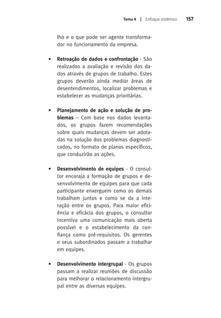 Tema 4 | Enfoque sistêmico 157 
lho e o que pode ser agente transforma-dor 
no funcionamento da empresa. 
• Retroação de dados e confrontação - São 
realizados a avaliação e revisão dos da-dos 
através de grupos de trabalho. Estes 
grupos deverão ainda mediar áreas de 
desentendimentos, localizar problemas e 
estabelecer as mudanças prioritárias. 
• Planejamento de ação e solução de pro-blemas 
– Com base nos dados levanta-dos, 
os grupos fazem recomendações 
sobre quais mudanças devem ser adota-das 
na solução dos problemas diagnosti-cados, 
no formato de planos específicos, 
que conduzirão as ações. 
• Desenvolvimento de equipes - O consul-tor 
encoraja a formação de grupos e de-senvolvimento 
de equipes para que cada 
participante enxerguem como os demais 
trabalham juntos e como se da a inte-ração 
entre os grupos. Para maior efici-ência 
e eficácia dos grupos, o consultor 
incentiva uma comunicação mais aberta 
possível e o estabelecimento da con-fiança 
como pré-requisitos. Os gerentes 
e seus subordinados passam a trabalhar 
em equipes. 
• Desenvolvimento intergrupal - Os grupos 
passam a realizar reuniões de discussão 
para melhorar o relacionamento intergru-pal 
entre as diversas equipes. 
 