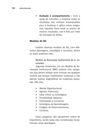 158 Administração 
• Avaliação e acompanhamento – Com a 
ajuda do consultor, a empresa avalia os 
resultados dos esforços empreendidos 
para a mudança e aplica novos progra-mas 
naquelas áreas onde se precisa de 
maiores resultados. Isto é feito por meio 
da retroação de dados. 
Modelos de DO 
Existem diversos modelos de DO, com dife-rentes 
abordagens, estratégias e conceitos, dentre 
os quais podemos citar: 
Modelo da Renovação Institucional de G. Ca-ravantes 
Segundo Caravantes, em seu Modelo de Re-novação 
Institucional (MRI) existem oito catego-rias 
que devem sempre estar inclusas em qualquer 
modelo que busque implementar mudanças e não 
apenas realizar diagnósticos de mudanças passa-das. 
São elas: 
• Missão Organizacional; 
• Agentes Potenciais; 
• Fator Crítico ou Estratégico; 
• Possibilidade Objetiva; 
• Participação e Consenso; 
• Estratégias de Aprendizagem; 
• Estágios de Desenvolvimento; 
• Contexto. 
Estas categorias não apresentam ordem de 
importância, sendo todas elas consideradas funda-mentais 
nesta abordagem. 
 