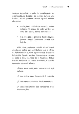 Tema 1 | Enfoque mecanicista 15 
samento estratégico através do planejamento, da 
organização, da direção e do controle durante uma 
batalha. Assim, podemos relatar algumas evidên-cias 
como: 
• A criação da unidade de comando, dando 
ênfase à hierarquia de poder vertical (de 
cima para baixo) dentro do batalhão; 
• E a definição do princípio da direção, que 
possui a noção clara sobre sua real atri-buição; 
Além disso, podemos também encontrar evi-dências 
de ações que contribuíram para a ciência 
da Administração durante o período das revoluções 
industriais. Quanto a estas, destacamos o período 
de 1780 a 1860, chamado de 1ª Revolução Indus-trial 
ou Revolução do carvão e do ferro, o qual foi 
composto por quatro fases: 
1ª fase: a mecanização da indústria e da agri-cultura; 
2ª fase: aplicação da força motriz à indústria; 
3ª fase: desenvolvimento do sistema fabril; 
4ª fase: aceleramento dos transportes e das 
comunicações. 
 