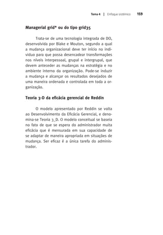 Tema 4 | Enfoque sistêmico 159 
Managerial grid* ou do tipo grid35 
Trata-se de uma tecnologia integrada de DO, 
desenvolvida por Blake e Mouton, segundo a qual 
a mudança organizacional deve ter início no indi-viduo 
para que possa desencadear transformações 
nos níveis interpessoal, grupal e intergrupal, que 
devem anteceder as mudanças na estratégia e no 
ambiente interno da organização. Pode-se induzir 
a mudança e alcançar os resultados desejados de 
uma maneira ordenada e controlada em toda a or-ganização. 
Teoria 3-D da eficácia gerencial de Reddin 
O modelo apresentado por Reddin se volta 
ao Desenvolvimento da Eficácia Gerencial, e deno-mina- 
se Teoria 3_D. O modelo conceitual se baseia 
no fato de que se espera do administrador muita 
eficácia que é mensurada em sua capacidade de 
se adaptar de maneira apropriada em situações de 
mudança. Ser eficaz é a única tarefa do adminis-trador. 
 