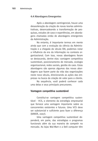 160 Administração 
4.4 Abordagens Emergentes 
Após a abordagem contingencial, houve uma 
desaceleração da criação de novas teorias adminis-trativas, 
desencadeando a transformação de pes-quisas, 
estudos de caso e experiências, em aborda-gens 
chamadas então de abordagens emergentes 
da Administração. 
No entanto, é importante termos em mente 
ainda que com a evolução da ciência da Adminis-tração 
e a chegada do século XXI, podemos notar 
a influência da era da informação no contexto or-ganizacional. 
Com isso, novas abordagens foram 
se destacando, dentre elas: vantagem competitiva 
sustentável, posicionamento de mercado, ecologia 
organizacional, redes sociais, gestão do caos. Estas 
abordagens são apenas algumas das novas abor-dagens 
que fazem parte da vida das organizações 
neste novo século, direcionando as ações das em-presas 
na busca da criação de valor para o cliente. 
Na sequência, você poderá conhecer cada 
uma delas e seus principais precursores. 
Vantagem competitiva sustentável 
Constitui-se vantagem competitiva susten-tável 
- VCS, o elemento da estratégia empresarial 
que fornece uma vantagem importante sobre os 
concorrentes existentes e futuros. Uma VCS deve 
ser substancial e suficiente para fazer a diferença 
(AAKER, 2007). 
Uma vantagem competitiva sustentável de-penderá, 
em parte, das estratégias e programas 
funcionais além da sua maneira de competir no 
mercado. As lojas Wal-Mart e a Dell computer têm 
 