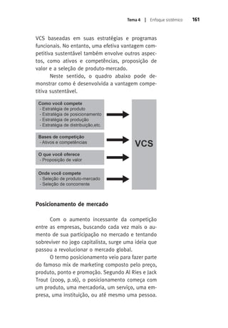 Tema 4 | Enfoque sistêmico 161 
VCS baseadas em suas estratégias e programas 
funcionais. No entanto, uma efetiva vantagem com-petitiva 
sustentável também envolve outros aspec-tos, 
como ativos e competências, proposição de 
valor e a seleção de produto-mercado. 
Neste sentido, o quadro abaixo pode de-monstrar 
como é desenvolvida a vantagem compe-titiva 
sustentável. 
Posicionamento de mercado 
Com o aumento incessante da competição 
entre as empresas, buscando cada vez mais o au-mento 
de sua participação no mercado e tentando 
sobreviver no jogo capitalista, surge uma ideia que 
passou a revolucionar o mercado global. 
O termo posicionamento veio para fazer parte 
do famoso mix de marketing composto pelo preço, 
produto, ponto e promoção. Segundo Al Ries e Jack 
Trout (2009, p.16), o posicionamento começa com 
um produto, uma mercadoria, um serviço, uma em-presa, 
uma instituição, ou até mesmo uma pessoa. 
 