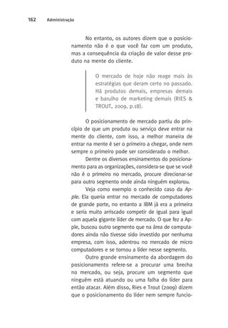 162 Administração 
No entanto, os autores dizem que o posicio-namento 
não é o que você faz com um produto, 
mas a consequência da criação de valor desse pro-duto 
na mente do cliente. 
O mercado de hoje não reage mais às 
estratégias que deram certo no passado. 
Há produtos demais, empresas demais 
e barulho de marketing demais (RIES & 
TROUT, 2009, p.18). 
O posicionamento de mercado partiu do prin-cípio 
de que um produto ou serviço deve entrar na 
mente do cliente, com isso, a melhor maneira de 
entrar na mente é ser o primeiro a chegar, onde nem 
sempre o primeiro pode ser considerado o melhor. 
Dentre os diversos ensinamentos do posiciona-mento 
para as organizações, considera-se que se você 
não é o primeiro no mercado, procure direcionar-se 
para outro segmento onde ainda ninguém explorou. 
Veja como exemplo o conhecido caso da Ap-ple. 
ela queria entrar no mercado de computadores 
de grande porte, no entanto a IBM já era a primeira 
e seria muito arriscado competir de igual para igual 
com aquela gigante líder de mercado. O que fez a Ap-ple, 
buscou outro segmento que na área de computa-dores 
ainda não tivesse sido investido por nenhuma 
empresa, com isso, adentrou no mercado de micro 
computadores e se tornou a líder nesse segmento. 
Outro grande ensinamento da abordagem do 
posicionamento refere-se a procurar uma brecha 
no mercado, ou seja, procure um segmento que 
ninguém está atuando ou uma falha do líder para 
então atacar. Além disso, Ries e Trout (2009) dizem 
que o posicionamento do líder nem sempre funcio- 
 