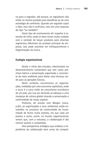Tema 4 | Enfoque sistêmico 163 
na para o seguidor, até porque, os seguidores não 
estão na mesma posição para beneficiar-se de uma 
estratégia de confronto. Quando um seguidor copia 
o líder, isso não é confronto, mas sim uma resposta 
do tipo “eu também”. 
Outro tipo de ensinamento diz respeito à ex-tensão 
de linha, onde se deve tomar muito cuidado 
com a vontade de lançar produtos para diversos 
segmentos diferentes do produto principal da em-presa, 
isso pode acarretar em enfraquecimento e 
fragmentação da marca. 
Ecologia organizacional 
Desde o início dos estudos, relacionados ao 
desenvolvimento sustentável que tem como pre-missa 
básica a preservação organizada e conscien-te 
do meio ambiente para deixar uma herança ver-de 
para as gerações futuras. 
Neste contexto, encontramos as organiza-ções, 
moldadas por uma economia capitalista, onde 
o lucro é o carro chefe do crescimento econômico 
de um país, por sua vez devendo se adequar a uma 
mudança de cultura global visando a preservação e 
continuidade de nossa espécie. 
Portanto, de acordo com Morgan (2002, 
p.82), as organizações e seus ambientes estão en-volvidos 
no processo de continuidade da huma-nidade 
de forma muito estreita, em que cada um 
produz o outro, assim, no mundo organizacional, 
vemos que, com a natureza, a colaboração é tão 
comum quanto a competição. 
Uma perspectiva ecológica que enfatiza a im-portância 
da colaboração bem como da competi- 
 
