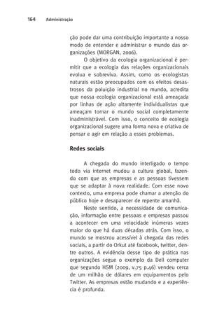 164 Administração 
ção pode dar uma contribuição importante a nosso 
modo de entender e administrar o mundo das or-ganizações 
(MORGAN, 2006). 
O objetivo da ecologia organizacional é per-mitir 
que a ecologia das relações organizacionais 
evolua e sobreviva. Assim, como os ecologistas 
naturais estão preocupados com os efeitos desas-trosos 
da poluição industrial no mundo, acredita 
que nossa ecologia organizacional está ameaçada 
por linhas de ação altamente individualistas que 
ameaçam tornar o mundo social completamente 
inadministrável. Com isso, o conceito de ecologia 
organizacional sugere uma forma nova e criativa de 
pensar e agir em relação a esses problemas. 
Redes sociais 
A chegada do mundo interligado o tempo 
todo via internet mudou a cultura global, fazen-do 
com que as empresas e as pessoas tivessem 
que se adaptar à nova realidade. Com esse novo 
contexto, uma empresa pode chamar a atenção do 
público hoje e desaparecer de repente amanhã. 
Neste sentido, a necessidade de comunica-ção, 
informação entre pessoas e empresas passou 
a acontecer em uma velocidade inúmeras vezes 
maior do que há duas décadas atrás. Com isso, o 
mundo se mostrou acessível à chegada das redes 
sociais, a partir do Orkut até facebook, twitter, den-tre 
outros. A evidência desse tipo de prática nas 
organizações segue o exemplo da Dell computer 
que segundo HSM (2009, v.75 p.46) vendeu cerca 
de um milhão de dólares em equipamentos pelo 
Twitter. As empresas estão mudando e a experiên-cia 
é profunda. 
 