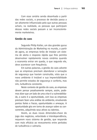 Tema 4 | Enfoque sistêmico 165 
Com esse cenário sendo desenhado a partir 
das redes sociais, o processo de decisão passa a 
ser altamente influenciado pelo que outras pessoas 
acham, na realidade, as pessoas que participam 
dessas redes sociais passam a ser inconsciente-mente 
marketeiros. 
Gestão do caos 
Segundo Philip Kotler, um dos grandes gurus 
da Administração de Marketing no mundo, a partir 
de agora, as empresas terão de instalar um siste-ma 
de alerta e resposta rápida que lhes permita 
desenvolver rapidamente novos cenários quando 
a economia entrar em queda, o que segundo ele, 
deve acontecer com frequência. 
Em outras palavras, a gestão do caos adverte 
que as empresas precisam abandonar a sensação 
de segurança que haviam construído, visto que o 
novo ambiente é instável e sua imprevisibilidade 
não permite estados de segurança e conforto, mas 
sim, turbulência constante. 
Neste contexto de gestão do caos, as empresas 
devem pensar proativamente sempre, assim, pode-mos 
dizer que um lado de uma crise é a vulnerabilida-de, 
o outro é a oportunidade, com isso as empresas 
precisam fazer uma análise do ambiente, envolvendo 
pontos fortes e fracos, oportunidades e ameaças. A 
oportunidade gira em torno de avançar sobre os con-correntes, 
adquirindo seus ativos ou talentos. 
Assim, as duas novas dimensões-chave do 
jogo dos negócios, velocidade e interdependência, 
requerem novo sistema de gestão, que responde 
com mais eficácia ao revezamento entre períodos 
de turbulência e calmaria. 
 