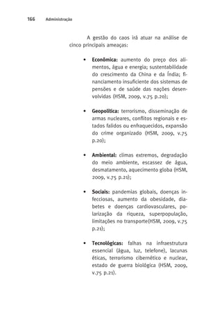 166 Administração 
A gestão do caos irá atuar na análise de 
cinco principais ameaças: 
• Econômica: aumento do preço dos ali-mentos, 
água e energia; sustentabilidade 
do crescimento da China e da Índia; fi-nanciamento 
insuficiente dos sistemas de 
pensões e de saúde das nações desen-volvidas 
(HSM, 2009, v.75 p.20); 
• Geopolítica: terrorismo, disseminação de 
armas nucleares, conflitos regionais e es-tados 
falidos ou enfraquecidos, expansão 
do crime organizado (HSM, 2009, v.75 
p.20); 
• Ambiental: climas extremos, degradação 
do meio ambiente, escassez de água, 
desmatamento, aquecimento globa (HSM, 
2009, v.75 p.21); 
• Sociais: pandemias globais, doenças in-fecciosas, 
aumento da obesidade, dia-betes 
e doenças cardiovasculares, po-larização 
da riqueza, superpopulação, 
limitações no transporte(HSM, 2009, v.75 
p.21); 
• Tecnológicas: falhas na infraestrutura 
essencial (água, luz, telefone), lacunas 
éticas, terrorismo cibernético e nuclear, 
estado de guerra biológica (HSM, 2009, 
v.75 p.21). 
 