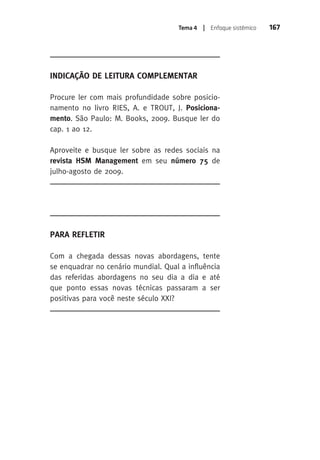 Tema 4 | Enfoque sistêmico 167 
Indicação de Leitura Complementar 
Procure ler com mais profundidade sobre posicio-namento 
no livro RIES, A. e TROUT, J. Posiciona-mento. 
São Paulo: M. Books, 2009. Busque ler do 
cap. 1 ao 12. 
Aproveite e busque ler sobre as redes sociais na 
revista HSM Management em seu número 75 de 
julho-agosto de 2009. 
Para Refletir 
Com a chegada dessas novas abordagens, tente 
se enquadrar no cenário mundial. qual a influência 
das referidas abordagens no seu dia a dia e até 
que ponto essas novas técnicas passaram a ser 
positivas para você neste século XXI? 
 