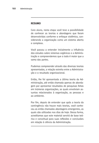 168 Administração 
Resumo 
Caro aluno, nesta etapa você teve a possibilidade 
de conhecer as teorias e abordagens que foram 
desenvolvidas conforme o enfoque sistêmico, con-siderando 
a organização como um sistema aberto 
e complexo. 
Você passou a entender inicialmente a influência 
dos estudos sobre sistemas orgânicos e a Adminis-tração 
e compreendemos que o todo é maior que a 
soma das partes. 
Pudemos compreender através das diversas teorias 
apresentadas, a relação estreita entre a Administra-ção 
e o resultado organizacional. 
Então, lhe foi apresentada a última teoria da Ad-ministração, 
até então chamada apenas de aborda-gem 
por apresentar resultados de pesquisas feitas 
em inúmeras organizações, as quais envolviam as-suntos 
relacionados à organização, as pessoas e 
ao ambiente. 
Por fim, depois de entender que após a teoria da 
contingência não houve mais teorias, você conhe-ceu 
as então chamadas abordagens emergentes, as 
quais são utilizadas nos dias de hoje. Dessa forma, 
acreditamos que este material servirá de base teó-rica 
e conceitual para suas reflexões e conclusões 
em relação à ciência da Administração. 
 