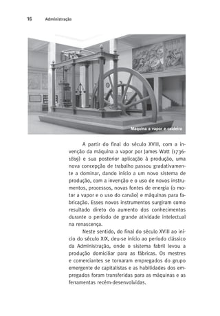 16 Administração 
Maquina a vapor e caldeira 
A partir do final do século XVIII, com a in-venção 
da máquina a vapor por James Watt (1736- 
1819) e sua posterior aplicação à produção, uma 
nova concepção de trabalho passou gradativamen-te 
a dominar, dando início a um novo sistema de 
produção, com a invenção e o uso de novos instru-mentos, 
processos, novas fontes de energia (o mo-tor 
a vapor e o uso do carvão) e máquinas para fa-bricação. 
Esses novos instrumentos surgiram como 
resultado direto do aumento dos conhecimentos 
durante o período de grande atividade intelectual 
na renascença. 
Neste sentido, do final do século XVIII ao iní-cio 
do século XIX, deu-se início ao período clássico 
da Administração, onde o sistema fabril levou a 
produção domiciliar para as fábricas. Os mestres 
e comerciantes se tornaram empregados do grupo 
emergente de capitalistas e as habilidades dos em-pregados 
foram transferidas para as máquinas e as 
ferramentas recém-desenvolvidas. 
 