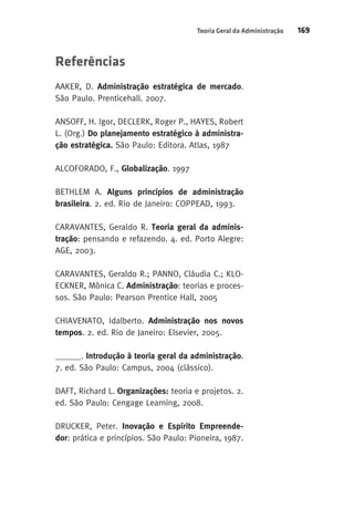 Teoria Geral da Administração 169 
Referências 
AAKER, D. Administração estratégica de mercado. 
São Paulo. Prenticehall. 2007. 
ANSOFF, H. Igor, DECLERK, Roger P., HAYES, Robert 
L. (Org.) Do planejamento estratégico à administra-ção 
estratégica. São Paulo: Editora. Atlas, 1987 
ALCOFORADO, F., Globalização. 1997 
BETHLEM A. Alguns princípios de administração 
brasileira. 2. ed. Rio de Janeiro: COPPEAD, 1993. 
CARAVANTES, Geraldo R. Teoria geral da adminis-tração: 
pensando e refazendo. 4. ed. Porto Alegre: 
AGE, 2003. 
CARAVANTES, Geraldo R.; PANNO, Cláudia C.; KLO-ECKNER, 
Mônica C. Administração: teorias e proces-sos. 
São Paulo: Pearson Prentice Hall, 2005 
CHIAVENATO, Idalberto. Administração nos novos 
tempos. 2. ed. Rio de Janeiro: Elsevier, 2005. 
______. Introdução à teoria geral da administração. 
7. ed. São Paulo: Campus, 2004 (clássico). 
DAFT, Richard L. Organizações: teoria e projetos. 2. 
ed. São Paulo: Cengage Learning, 2008. 
DRUCKER, Peter. Inovação e Espírito Empreende-dor: 
prática e princípios. São Paulo: Pioneira, 1987. 
 