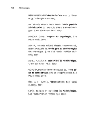 170 Administração 
HSM MANAGEMENT.Gestão do Caos. Ano 13, núme-ro 
75, julho-agosto de 2009. 
MAXIMIANO, Antonio César Amaru. Teoria geral da 
administração: da revolução urbana à revolução di-gital. 
6. ed. São Paulo: Atlas, 2007. 
MORGAN, Garret. Imagens da organização. São 
Paulo: Atlas, 2006. 
MOTTA, Fernando Cláudio Prestes. VASCONCELOS, 
Isabella Gouveia de. Teoria geral da administração: 
uma introdução. 3. ed. São Paulo: Thomson Lear-ning, 
2006. 
MUNIZ, A. FARIA, H. Teoria Geral da Administração. 
5ª Ed. São Paulo: Atlas. 2007. 
OLIVEIRA, Djalma de Pinho Rebouças de. Teoria ge-ral 
da administração: uma abordagem prática. São 
Paulo: Atlas, 2008. 
RIES, A. e TROUT, J. Posicionamento. São Paulo: 
M.books, 2009. 
SILVA, Reinaldo O. da.Teorias da Administração. 
São Paulo: Pearson Prentice Hall, 2008. 
 