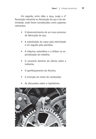 Tema 1 | Enfoque mecanicista 17 
Em seguida, entre 1860 a 1914, surge a 2ª 
Revolução Industrial ou Revolução do aço e da ele-tricidade, 
onde foram considerados como aspectos 
relevantes: 
• O desenvolvimento de um novo processo 
de fabricação de aço; 
• A substituição do vapor pela eletricidade 
e em seguida pelo petróleo; 
• A máquina automática e a ênfase na es-pecialização 
do trabalho; 
• O crescente domínio da ciência sobre a 
indústria; 
• O aperfeiçoamento do dínamo; 
• A invenção do motor de combustão; 
• As discussões sobre o Capitalismo. 
 