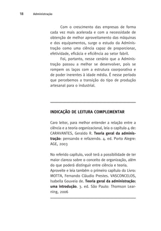 18 Administração 
Com o crescimento das empresas de forma 
cada vez mais acelerada e com a necessidade de 
obtenção de melhor aproveitamento das máquinas 
e dos equipamentos, surge o estudo da Adminis-tração 
como uma ciência capaz de proporcionar, 
efetividade, eficácia e eficiência ao setor fabril. 
Foi, portanto, nesse cenário que a Adminis-tração 
passou a melhor se desenvolver, pois se 
rompem os laços com a estrutura coorporativa e 
de poder inerentes à idade média. É nesse período 
que percebemos a transição do tipo de produção 
artesanal para o industrial. 
Indicação de Leitura Complementar 
Caro leitor, para melhor entender a relação entre a 
ciência e a teoria organizacional, leia o capítulo 4 de: 
CARAVANTES, Geraldo R. Teoria geral da adminis-tração: 
pensando e refazendo. 4. ed. Porto Alegre: 
AGE, 2003 
No referido capítulo, você terá a possibilidade de ter 
maior clareza sobre o conceito de organização, além 
do que poderá distinguir entre ciência e teoria. 
Aproveite e leia também o primeiro capítulo do Livro: 
MOTTA, Fernando Cláudio Prestes. VASCONCELOS, 
Isabella Gouveia de. Teoria geral da administração: 
uma introdução. 3. ed. São Paulo: Thomson Lear-ning, 
2006 
 