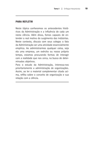 Tema 1 | Enfoque mecanicista 19 
Para Refletir 
Neste tópico conhecemos os antecedentes histó-ricos 
da Administração e a influência de cada um 
nesta ciência. Além disso, fomos capazes de en-tender 
o real motivo do surgimento das indústrias. 
Neste contexto, discuta com seus colegas o fato 
da Administração ser uma atividade essencialmente 
empírica. Ao administrarmos qualquer coisa, seja 
ela uma empresa, um exército ou nosso próprio 
tempo, estamos procurando formas de interagir 
com a realidade que nos cerca, na busca de deter-minados 
objetivos. 
Para o estudo da Administração, interessa-nos 
prioritariamente a administração de organizações. 
Assim, ao ler o material complementar citado aci-ma, 
reflita sobre o conceito de organização e sua 
relação com a ciência. 
 