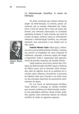 20 Administração 
1.2 Administração Científica: A escola de 
F.W.Taylor 
Há vários momentos que relatam indícios da 
origem da Administração, no entanto, parece um 
consenso que os estudos elaborados por Taylor, 
entre o final do século XIX e início do século XX, 
tiveram uma relevante repercussão na sociedade 
capitalista da época. É neste contexto que você irá 
a partir de agora, conhecer todos os antecedentes 
referentes à Administração Científica, seu principal 
expoente, seus precursores e sua relação com os 
dias atuais. 
Frederick Winston Taylor (1856-1915), conheci-do 
como o pai da Administração Científica, começou 
sua carreira na Filadelphia em 1978. Enquanto lá 
trabalhava, ascendeu a diversos cargos até chegar 
a Engenheiro Chefe e responsável pelo gerencia-mento 
de grandes empresas nos Estados Unidos. 
Taylor publicou cinco livros, dentre eles: Prin-cípios 
da Administração Científica (1903) e Gerência 
de Fábrica (1911), que se tornaram muito conheci-dos; 
além de registrar cerca de 50 patentes de in-venções 
sobre máquinas, ferramentas e processos 
de trabalho, fatos que o levaram a ser eleito como 
um dos principais expoentes do pensamento admi-nistrativo 
da época. 
Em sua Teoria da Administração Científica, 
Taylor defende o emprego do método científico 
para resolver problemas da Administração, median-te 
uma abordagem sistêmica. Neste sentido, pode-mos 
apontar como elementos básicos do método 
científico de Taylor os seguintes aspectos. 
Frederick Winston 
Taylor 
 