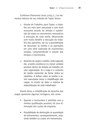 Tema 1 | Enfoque mecanicista 21 
Conforme Chiavenato (2001, p.65), [...] os ele-mentos 
básicos de seu método de Taylor foram: 
1. Estudo do Trabalho: para Taylor, o traba-lho 
era mais bem executado e com mais 
economia através da divisão e subdivi-são 
de todos os movimentos necessários 
à execução de cada tarefa. Observando 
com muito detalhe a execução do traba-lho 
dos operários, ele viu a possibilidade 
de decompor as tarefas e as operações 
em uma série ordenada de movimentos 
simples, compreendendo o estudo dos 
tempos e movimentos. 
2. Desenho de cargos e tarefas: onde segundo 
ele, a tarefa constitui-se na menor unidade 
possível dentro da divisão do trabalho em 
uma organização. Já o cargo é o conjunto 
de tarefas existentes de forma cíclica ou 
repetitiva. A ênfase sobre as tarefas a se-rem 
executadas levou à simplificação dos 
cargos no intuito de obter o máximo de 
especialização de cada trabalhador. 
Diante disso, a simplificação do desenho dos 
cargos apresenta algumas vantagens, tais como: 
• Quando o funcionário é admitido com a 
mínima qualificação possível, há uma di-minuição 
dos custos da empresa; 
• Possibilidade de diminuição na quantidade 
de treinamentos, consequentemente, redu-zindo 
também os custos em treinamento; 
 