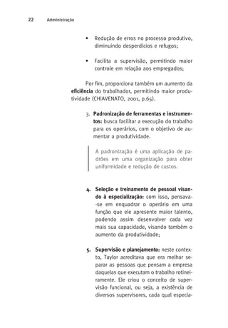 22 Administração 
• Redução de erros no processo produtivo, 
diminuindo desperdícios e refugos; 
• Facilita a supervisão, permitindo maior 
controle em relação aos empregados; 
Por fim, proporciona também um aumento da 
eficiência do trabalhador, permitindo maior produ-tividade 
(CHIAVENATO, 2001, p.65). 
3. Padronização de ferramentas e instrumen-tos: 
busca facilitar a execução do trabalho 
para os operários, com o objetivo de au-mentar 
a produtividade. 
A padronização é uma aplicação de pa-drões 
em uma organização para obter 
uniformidade e redução de custos. 
4. Seleção e treinamento de pessoal visan-do 
à especialização: com isso, pensava- 
-se em enquadrar o operário em uma 
função que ele apresente maior talento, 
podendo assim desenvolver cada vez 
mais sua capacidade, visando também o 
aumento da produtividade; 
5. Supervisão e planejamento: neste contex-to, 
Taylor acreditava que era melhor se-parar 
as pessoas que pensam a empresa 
daquelas que executam o trabalho rotinei-ramente. 
Ele criou o conceito de super-visão 
funcional, ou seja, a existência de 
diversos supervisores, cada qual especia- 
 