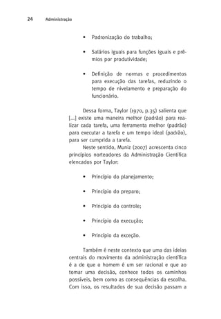 24 Administração 
• Padronização do trabalho; 
• Salários iguais para funções iguais e prê-mios 
por produtividade; 
• Definição de normas e procedimentos 
para execução das tarefas, reduzindo o 
tempo de nivelamento e preparação do 
funcionário. 
Dessa forma, Taylor (1970, p.35) salienta que 
[...] existe uma maneira melhor (padrão) para rea-lizar 
cada tarefa, uma ferramenta melhor (padrão) 
para executar a tarefa e um tempo ideal (padrão), 
para ser cumprida a tarefa. 
Neste sentido, Muniz (2007) acrescenta cinco 
princípios norteadores da Administração Científica 
elencados por Taylor: 
• Princípio do planejamento; 
• Princípio do preparo; 
• Princípio do controle; 
• Princípio da execução; 
• Princípio da exceção. 
Também é neste contexto que uma das ideias 
centrais do movimento da administração científica 
é a de que o homem é um ser racional e que ao 
tomar uma decisão, conhece todos os caminhos 
possíveis, bem como as consequências da escolha. 
Com isso, os resultados de sua decisão passam a 
 