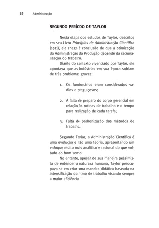 26 Administração 
SEGUNDO PERÍODO DE TAYLOR 
Nesta etapa dos estudos de Taylor, descritos 
em seu Livro Princípios de Administração Científica 
(1911), ele chega à conclusão de que a otimização 
da Administração da Produção depende da raciona-lização 
do trabalho. 
Diante do contexto vivenciado por Taylor, ele 
apontava que as indústrias em sua época sofriam 
de três problemas graves: 
1. Os funcionários eram considerados va-dios 
e preguiçosos; 
2. A falta de preparo do corpo gerencial em 
relação às rotinas de trabalho e o tempo 
para realização de cada tarefa; 
3. Falta de padronização dos métodos de 
trabalho. 
Segundo Taylor, a Administração Científica é 
uma evolução e não uma teoria, apresentando um 
enfoque muito mais analítico e racional do que vol-tado 
ao bom senso. 
No entanto, apesar de sua maneira pessimis-ta 
de entender a natureza humana, Taylor preocu-pava- 
se em criar uma maneira didática baseada na 
intensificação do ritmo de trabalho visando sempre 
a maior eficiência. 
 