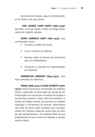 Tema 1 | Enfoque mecanicista 27 
Apresentamos abaixo, alguns contemporâne-os 
de Taylor e de suas ideias: 
CARL GEORGE LANGE BARTH (1860-1939): 
descobriu a lei que regula o efeito da fadiga provo-cada 
pelo trabalho pesado; 
HENRY LAWRENCE GANT (1861-1919): suas 
contribuições foram: 
• Inventou o gráfico de Gantt; 
• Criou o sistema de salários; 
• Estudou sobre as formas de treinamento 
para os trabalhadores; 
• Introduziu o conceito de responsabilida-de 
industrial. 
HARRINGTON EMERSON (1853-1931): criou 
doze princípios da eficiência. 
FRANK (1868-1924) E LILIAN GILBRETH (1878- 
1972): Frank foi precursor da fisiologia do trabalho, 
iniciou a aplicação da psicologia ao estudo da ad-ministração 
e se concentrou no estudo de tempos e 
movimentos. Quanto a Lilian, além de contribuir no 
estudo da fadiga humana, foi pioneira na seleção, 
colocação e treinamento de pessoal, desenvolveu 
uma série de obras onde considera que a produti-vidade 
do indivíduo depende muito mais da atitu-de, 
das oportunidades e do ambiente físico do que 
propriamente do uso correto de métodos e equipa-mentos 
ideais. 
 