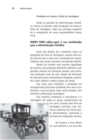 28 Administração 
Produção em massa e linha de montagem 
Ainda no período da Administração Científi-ca, 
temos os estudos sobre produção em massa e 
linha de montagem, onde seu principal expoente 
foi o empresário do ramo automobilístico Henry 
Ford. 
HENRY FORD (1863-1947) e sua contribuição 
para a Administração Científica 
Ford, sem dúvida, foi o elemento chave na 
propulsão da linha de montagem, mesmo não ten-do 
sido ele que a criou nem a produção em massa. 
Todavia, usou esses conceitos com grande eficácia. 
Sendo um homem com enorme capacidade 
de associar uma produção altamente suficiente, com 
grandes volumes de produção usando, para tanto, 
uma produção onde há uma relação de hierarquia 
de cima para baixo verticalmente integrada, associa-da 
a altos salários e baixos preços de venda. 
Sua visão para massificar a produção era 
acompanhada pela baixa qualidade dos carros pro-duzidos, 
e que em geral, eram muito simples, sem 
nenhuma sofisticação tecnológica. 
Sua empresa combinava a manufatura e a 
montagem de todas as peças componentes de 
um carro, usando uma linha de 
montagem principal, com inú-meras 
sublinhas de menor por-te 
alimentadoras, aplicando o 
princípio de integração vertical. 
Ele fundou a Ford Motor 
Co. que passaria a ser uma das 
 