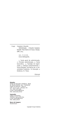 C294t Carpejani, Eduardo 
Administração. / Eduardo Carpejani, 
Danielle Thais Barros de Souza. Aracaju: 
UNIT, 2013. 
172. : il. 22 cm. 
Inclui bibliografia. 
1. Teoria geral da administração. 
2. Princípio administração. 3. Teoria 
burocrática. 4. Tipologia da organi-zação. 
5. Enfoque comportamental. I. 
Souza Danielle, Taís Barros de. II. Uni-versidade 
Tiradentes. III. Educação a 
Distância. IV. Título. 
Redação: 
Núcleo de Educação a Distância - Nead 
Av. Murilo Dantas, 300 - Farolândia 
Prédio da Reitoria - Sala 40 
CEP: 49.032-490 - Aracaju / SE 
Tel.: (79) 3218-2186 
E-mail: infonead@unit.br 
Site: www.ead.unit.br 
Impressão: 
Gráfica Gutemberg 
Telefone: (79) 3218-2154 
E-mail: grafica@unit.br 
Site: www.unit.br 
Banco de Imagens: 
Shutterstock 
CDU:658 
Copyright © Grupo Tiradentes. 
 