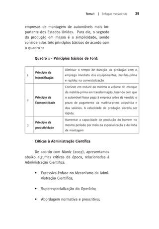 Tema 1 | Enfoque mecanicista 29 
empresas de montagem de automóveis mais im-portante 
dos Estados Unidos. Para ele, o segredo 
da produção em massa é a simplicidade, sendo 
considerados três princípios básicos de acordo com 
o quadro 1: 
Quadro 1 - Princípios básicos de Ford: 
1 
Princípio da 
intensificação 
Diminuir o tempo de duração da produção com o 
emprego imediato dos equipamentos, matéria-prima 
e rapidez na comercialização 
2 
Princípio da 
Economicidade 
Consiste em reduzir ao mínimo o volume do estoque 
da matéria-prima em transformação, fazendo com que 
o automóvel fosse pago à empresa antes de vencido o 
prazo de pagamento da matéria-prima adquirida e 
dos salários. A velocidade de produção deveria ser 
rápida. 
3 
Princípio da 
produtividade 
Aumentar a capacidade de produção do homem no 
mesmo período por meio da especialização e da linha 
de montagem 
Críticas à Administração Científica 
De acordo com Muniz (2007), apresentamos 
abaixo algumas críticas da época, relacionadas à 
Administração Científica: 
• Excessiva ênfase no Mecanismo da Admi-nistração 
Científica; 
• Superespecialização do Operário; 
• Abordagem normativa e prescritiva; 
 