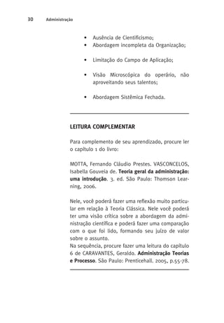 30 Administração 
• Ausência de Cientificismo; 
• Abordagem incompleta da Organização; 
• Limitação do Campo de Aplicação; 
• Visão Microscópica do operário, não 
aproveitando seus talentos; 
• Abordagem Sistêmica Fechada. 
LEITURA COMPLEMENTAR 
Para complemento de seu aprendizado, procure ler 
o capítulo 1 do livro: 
MOTTA, Fernando Cláudio Prestes. VASCONCELOS, 
Isabella Gouveia de. Teoria geral da administração: 
uma introdução. 3. ed. São Paulo: Thomson Lear-ning, 
2006. 
Nele, você poderá fazer uma reflexão muito particu-lar 
em relação à Teoria Clássica. Nele você poderá 
ter uma visão crítica sobre a abordagem da admi-nistração 
científica e poderá fazer uma comparação 
com o que foi lido, formando seu juízo de valor 
sobre o assunto. 
Na sequência, procure fazer uma leitura do capítulo 
6 de CARAVANTES, Geraldo. Administração Teorias 
e Processo. São Paulo: Prenticehall. 2005, p.55-78. 
 