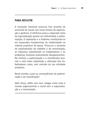 Tema 1 | Enfoque mecanicista 31 
PARA REFLETIR 
A revolução industrial procurou tirar proveito da 
economia de escala com novas formas de organiza-ção 
e gerência. A eficiência passa a depender tanto 
da especialização quanto da uniformidade e padro-nização. 
O taylorismo e o fordismo constituíram-se 
em expressões fundamentais da modernidade no 
sistema produtivo da época. Previa-se o aumento 
da especialização do trabalho e da mecanização, 
as máquinas substituiriam os trabalhadores e os 
problemas humanos praticamente desapareceriam. 
No entanto, a padronização e a massificação leva-ram 
a uma maior exploração e alienação dos tra-balhadores, 
estes, sem controle de sua atividade 
produtiva. 
Neste sentido, quais as consequências da padroni-zação 
e da massificação? 
Além disso, reflita com seus colegas como seria o 
mundo organizacional e social sem a especializa-ção 
e a mecanização. 
 