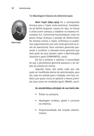 32 Administração 
1.3 Abordagem Clássica da Administração 
Henri Fayol (1841-1925) foi a contrapartida 
francesa para o Taylor norte-americano. Considera-do 
de família burguesa, nasceu em 1841, na França 
e ainda jovem começou a trabalhar na empresa mi-neradora 
S.A. Commentry-Fourchambault, onde em 
pouco tempo alcançou a posição de Diretor-Geral. 
De maneira inversa a Taylor, enfrentava os proble-mas 
organizacionais com uma visão gerencial ao in-vés 
de operacional. Seus conceitos gerenciais pas-saram 
a constituir a chamada teoria gerencial que 
fazia parte de seus estudos sobre a Administração 
industrial e geral (CARAVANTES, 2005). 
Ele foi o primeiro a salientar a necessidade 
de que o pensamento gerencial passasse a ser ob-jeto 
do sistema de ensino. 
Segundo Fayol, não existe nada que não 
pode ser modificado dentro da administração, para 
ele, tudo era voltado para a medição, com isso, en-fatiza 
que quase nunca se aplicará o mesmo princí-pio 
duas vezes em condições iguais (MUNIZ, 2007). 
As características principais de sua teoria são: 
• Ênfase na estrutura; 
• Abordagem sintética, global e universal 
da empresa; 
• Proporcionalidade das funções adminis-trativas. 
Henri Fayol 
 