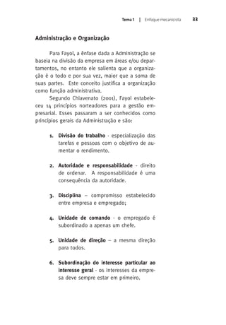 Tema 1 | Enfoque mecanicista 33 
Administração e Organização 
Para Fayol, a ênfase dada a Administração se 
baseia na divisão da empresa em áreas e/ou depar-tamentos, 
no entanto ele salienta que a organiza-ção 
é o todo e por sua vez, maior que a soma de 
suas partes. Este conceito justifica a organização 
como função administrativa. 
Segundo Chiavenato (2001), Fayol estabele-ceu 
14 princípios norteadores para a gestão em-presarial. 
Esses passaram a ser conhecidos como 
princípios gerais da Administração e são: 
1. Divisão do trabalho - especialização das 
tarefas e pessoas com o objetivo de au-mentar 
o rendimento. 
2. Autoridade e responsabilidade - direito 
de ordenar. A responsabilidade é uma 
consequência da autoridade. 
3. Disciplina – compromisso estabelecido 
entre empresa e empregado; 
4. Unidade de comando - o empregado é 
subordinado a apenas um chefe. 
5. Unidade de direção – a mesma direção 
para todos. 
6. Subordinação do interesse particular ao 
interesse geral - os interesses da empre-sa 
deve sempre estar em primeiro. 
 