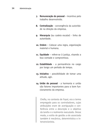 34 Administração 
7. Remuneração do pessoal – incentivo pelo 
trabalho desenvolvido. 
8. Centralização - convergência da autorida-de 
na direção da empresa. 
9. Hierarquia (ou cadeia escalar) - linha de 
autoridade. 
10. Ordem – Colocar uma regra, organização 
material e humana. 
11. Equidade – refere-se à justiça, visando a 
boa vontade e compromisso. 
12. Estabilidade - a permanência no cargo 
por longo um período de tempo. 
13. Iniciativa – possibilidade de tomar uma 
atitude, agir. 
14. União do pessoal - a harmonia e união 
são fatores importantes para o bom fun-cionamento 
da empresa. 
Chefia, no contexto de Fayol, era o termo 
empregado para os controladores, cujas 
atribuições eram de averiguação e con-ferência 
entre a descrição e o objetivo 
da tarefa e o realmente executado. Desse 
modo, o estilo de gestão a ele associado 
também é mecânico, determinístico e in-tervencionista. 
 