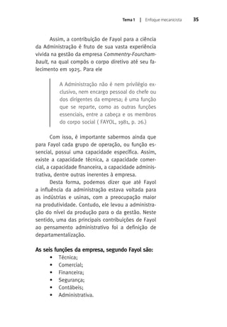 Tema 1 | Enfoque mecanicista 35 
Assim, a contribuição de Fayol para a ciência 
da Administração é fruto de sua vasta experiência 
vivida na gestão da empresa Commentry-Fourcham-bault 
, na qual compôs o corpo diretivo até seu fa-lecimento 
em 1925. Para ele 
A Administração não é nem privilégio ex-clusivo, 
nem encargo pessoal do chefe ou 
dos dirigentes da empresa; é uma função 
que se reparte, como as outras funções 
essenciais, entre a cabeça e os membros 
do corpo social ( FAYOL, 1981, p. 26.) 
Com isso, é importante sabermos ainda que 
para Fayol cada grupo de operação, ou função es-sencial, 
possui uma capacidade específica. Assim, 
existe a capacidade técnica, a capacidade comer-cial, 
a capacidade financeira, a capacidade adminis-trativa, 
dentre outras inerentes à empresa. 
Desta forma, podemos dizer que até Fayol 
a influência da administração estava voltada para 
as indústrias e usinas, com a preocupação maior 
na produtividade. Contudo, ele levou a administra-ção 
do nível da produção para o da gestão. Neste 
sentido, uma das principais contribuições de Fayol 
ao pensamento administrativo foi a definição de 
departamentalização. 
As seis funções da empresa, segundo Fayol são: 
• Técnica; 
• Comercial; 
• Financeira; 
• Segurança; 
• Contábeis; 
• Administrativa. 
 