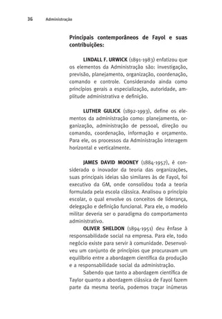 36 Administração 
Principais contemporâneos de Fayol e suas 
contribuições: 
LINDALL F. URWICK (1891-1983) enfatizou que 
os elementos da Administração são: investigação, 
previsão, planejamento, organização, coordenação, 
comando e controle. Considerando ainda como 
princípios gerais a especialização, autoridade, am-plitude 
administrativa e definição. 
LUTHER GULICK (1892-1993), define os ele-mentos 
da administração como: planejamento, or-ganização, 
administração de pessoal, direção ou 
comando, coordenação, informação e orçamento. 
Para ele, os processos da Administração interagem 
horizontal e verticalmente. 
JAMES DAVID MOONEY (1884-1957), é con-siderado 
o inovador da teoria das organizações, 
suas principais ideias são similares às de Fayol, foi 
executivo da GM, onde consolidou toda a teoria 
formulada pela escola clássica. Analisou o princípio 
escolar, o qual envolve os conceitos de liderança, 
delegação e definição funcional. Para ele, o modelo 
militar deveria ser o paradigma do comportamento 
administrativo. 
OLIVER SHELDON (1894-1951) deu ênfase à 
responsabilidade social na empresa. Para ele, todo 
negócio existe para servir à comunidade. Desenvol-veu 
um conjunto de princípios que procuravam um 
equilíbrio entre a abordagem científica da produção 
e a responsabilidade social da administração. 
Sabendo que tanto a abordagem científica de 
Taylor quanto a abordagem clássica de Fayol fazem 
parte da mesma teoria, podemos traçar inúmeras 
 