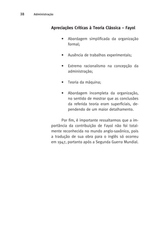 38 Administração 
Apreciações Críticas à Teoria Clássica – Fayol 
• Abordagem simplificada da organização 
formal; 
• Ausência de trabalhos experimentais; 
• Extremo racionalismo na concepção da 
administração; 
• Teoria da máquina; 
• Abordagem incompleta da organização, 
no sentido de mostrar que as conclusões 
da referida teoria eram superficiais, de-pendendo 
de um maior detalhamento. 
Por fim, é importante ressaltarmos que a im-portância 
da contribuição de Fayol não foi total-mente 
reconhecida no mundo anglo-saxônico, pois 
a tradução de sua obra para o inglês só ocorreu 
em 1947, portanto após a Segunda Guerra Mundial. 
 