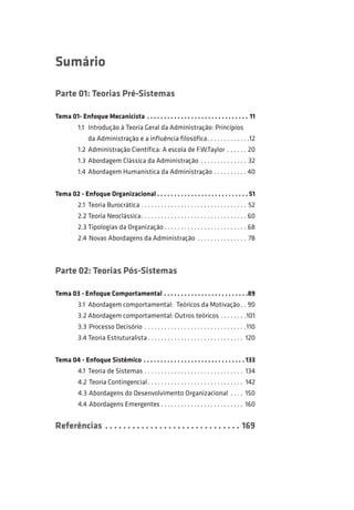 Sumário 
Parte 01: Teorias Pré-Sistemas 
Tema 01- Enfoque Mecanicista . .11 
1.1 Introdução à Teoria Geral da Administração: Princípios 
da Administração e a influência filosófica. . 12 
1.2 Administração Científica: A escola de F.W.Taylor . .20 
1.3 Abordagem Clássica da Administração . 32 
1.4 Abordagem Humanística da Administração. .40 
Tema 02 - Enfoque Organizacional. . 51 
2.1 Teoria Burocrática. . 52 
2.2 Teoria Neoclássica. . .60 
2.3 Tipologias da Organização. . .68 
2.4 Novas Abordagens da Administração . 78 
Parte 02: Teorias Pós-Sistemas 
Tema 03 - Enfoque Comportamental. . 89 
3.1 Abordagem comportamental: Teóricos da Motivação. . .90 
3.2 Abordagem comportamental: Outros teóricos. . 101 
3.3 Processo Decisório . 110 
3.4 Teoria Estruturalista. . 120 
Tema 04 - Enfoque Sistêmico. . 133 
4.1 Teoria de Sistemas. . 134 
4.2 Teoria Contingencial. . 142 
4.3 Abordagens do Desenvolvimento Organizacional . 150 
4.4 Abordagens Emergentes. . 160 
Referências . .169 
 