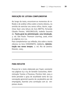 Tema 1 | Enfoque mecanicista 39 
INDICAÇÃO DE LEITURA COMPLEMENTAR 
Ao longo do texto, encontram-se momentos de re-flexão 
e de análise crítica sobre a teoria clássica, no 
sentido de exercitar seu senso crítico. Assim, suge-rimos 
fazer uma leitura do livro MOTTA, Fernando 
Cláudio Prestes. VASCONCELOS, Isabella Gouveia 
de. Teoria geral da administração: uma introdução. 
3. ed. São Paulo: Thomson Learning, 2006, entre 
as páginas 03 e 10. 
Para complementar sua reflexão, leia sobre a teoria 
clássica no livro CHIAVENATO, Idalberto. Adminis-tração 
nos novos tempos. 2. ed. Rio de Janeiro: 
Elsevier, 2005. 
PARA REFLETIR 
Procure ler o texto elaborado por Fayol, constante 
nas páginas 63 e 64 de Geraldo Caravantes, Admi-nistração 
Teorias e Processo, Prentice Hall, 2005 e 
tente perceber o grau de atualidade tanto de sua 
concepção gerencial quanto do vocabulário por ele 
empregado, fazendo uma correlação com as em-presas 
atuais. 
 