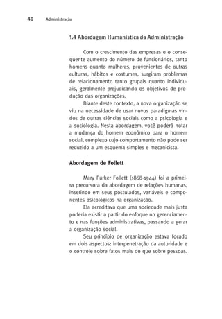 40 Administração 
1.4 Abordagem Humanística da Administração 
Com o crescimento das empresas e o conse-quente 
aumento do número de funcionários, tanto 
homens quanto mulheres, provenientes de outras 
culturas, hábitos e costumes, surgiram problemas 
de relacionamento tanto grupais quanto individu-ais, 
geralmente prejudicando os objetivos de pro-dução 
das organizações. 
Diante deste contexto, a nova organização se 
viu na necessidade de usar novos paradigmas vin-dos 
de outras ciências sociais como a psicologia e 
a sociologia. Nesta abordagem, você poderá notar 
a mudança do homem econômico para o homem 
social, complexo cujo comportamento não pode ser 
reduzido a um esquema simples e mecanicista. 
Abordagem de Follett 
Mary Parker Follett (1868-1944) foi a primei-ra 
precursora da abordagem de relações humanas, 
inserindo em seus postulados, variáveis e compo-nentes 
psicológicos na organização. 
Ela acreditava que uma sociedade mais justa 
poderia existir a partir do enfoque no gerenciamen-to 
e nas funções administrativas, passando a gerar 
a organização social. 
Seu princípio de organização estava focado 
em dois aspectos: interpenetração da autoridade e 
o controle sobre fatos mais do que sobre pessoas. 
 
