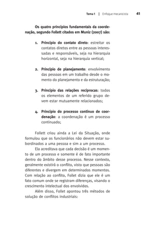Tema 1 | Enfoque mecanicista 41 
Os quatro princípios fundamentais da coorde-nação, 
segundo Follett citados em Muniz (2007) são: 
1. Princípio do contato direto: estreitar os 
contatos diretos entre as pessoas interes-sadas 
e responsáveis, seja na hierarquia 
horizontal, seja na hierarquia vertical; 
2. Princípio de planejamento: envolvimento 
das pessoas em um trabalho desde o mo-mento 
do planejamento e da estruturação; 
3. Princípio das relações recíprocas: todos 
os elementos de um referido grupo de-vem 
estar mutuamente relacionados; 
4. Princípio do processo contínuo de coor-denação: 
a coordenação é um processo 
continuado; 
Follett criou ainda a Lei da Situação, onde 
formulou que os funcionários não devem estar su-bordinados 
a uma pessoa e sim a um processo. 
Ela acreditava que cada decisão é um momen-to 
de um processo e somente é de fato importante 
dentro do âmbito desse processo. Nesse contexto, 
geralmente existirá o conflito, visto que pessoas são 
diferentes e divergem em determinados momentos. 
Com relação ao conflito, Follet dizia que ele é um 
fato comum onde se registram diferenças, visando o 
crescimento intelectual dos envolvidos. 
Além disso, Follet apontou três métodos de 
solução de conflitos industriais: 
 